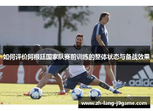 如何评价阿根廷国家队赛前训练的整体状态与备战效果