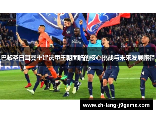 巴黎圣日耳曼重建法甲王朝面临的核心挑战与未来发展路径 巴黎圣日耳曼重建法甲王朝面临的核心挑战与未来发展路径