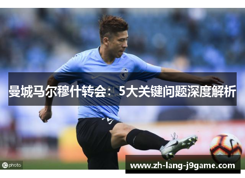 曼城马尔穆什转会：5大关键问题深度解析