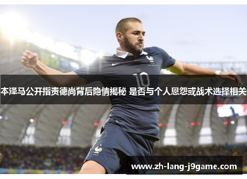 本泽马公开指责德尚背后隐情揭秘 是否与个人恩怨或战术选择相关 本泽马公开指责德尚背后隐情揭秘 是否与个人恩怨或战术选择相关