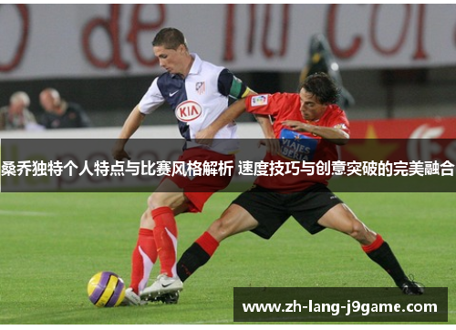 桑乔独特个人特点与比赛风格解析 速度技巧与创意突破的完美融合