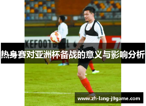 热身赛对亚洲杯备战的意义与影响分析 热身赛对亚洲杯备战的意义与影响分析