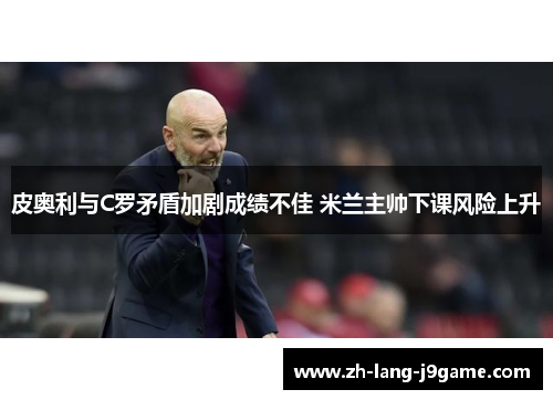 皮奥利与C罗矛盾加剧成绩不佳 米兰主帅下课风险上升