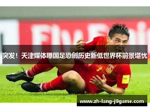 突发！天津媒体曝国足恐创历史新低世界杯前景堪忧