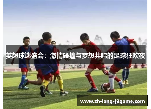 英超球迷盛会：激情碰撞与梦想共鸣的足球狂欢夜