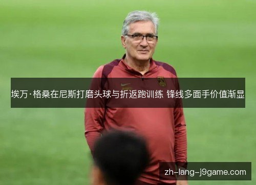 埃万·格桑在尼斯打磨头球与折返跑训练 锋线多面手价值渐显 埃万·格桑在尼斯打磨头球与折返跑训练 锋线多面手价值渐显